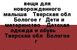 вещи для новорожденного малыша - Тверская обл., Бологое г. Дети и материнство » Детская одежда и обувь   . Тверская обл.,Бологое г.